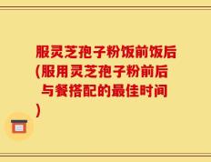 服灵芝孢子粉饭前饭后(服用灵芝孢子粉前后 与餐搭配的最佳时间)