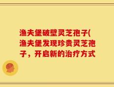 渔夫堡破壁灵芝孢子(渔夫堡发现珍贵灵芝孢子，开启新的治疗方式