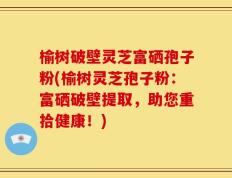 榆树破壁灵芝富硒孢子粉(榆树灵芝孢子粉：富硒破壁提取，助您重拾健康！)