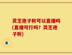 灵芝孢子粉可以直播吗(直播可行吗？灵芝孢子粉)