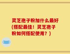 灵芝孢子粉加什么最好(搭配最佳！灵芝孢子粉如何搭配使用？)