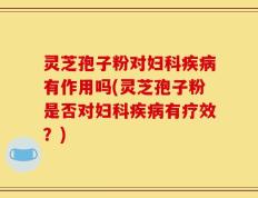 灵芝孢子粉对妇科疾病有作用吗(灵芝孢子粉是否对妇科疾病有疗效？)