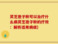 灵芝孢子粉可以治疗什么病灵芝孢子粉的疗效：解析适用病症)