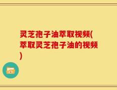 灵芝孢子油萃取视频(萃取灵芝孢子油的视频)