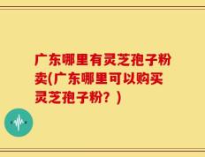 广东哪里有灵芝孢子粉卖(广东哪里可以购买灵芝孢子粉？)