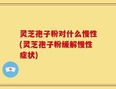 灵芝孢子粉对什么慢性(灵芝孢子粉缓解慢性症状)