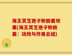 海王灵芝孢子粉胶囊效果(海王灵芝孢子粉胶囊：功效与作用总结)