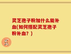 灵芝孢子粉加什么能补血(如何搭配灵芝孢子粉补血？)