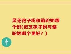 灵芝孢子粉和骆驼奶哪个好(灵芝孢子粉与骆驼奶哪个更好？)