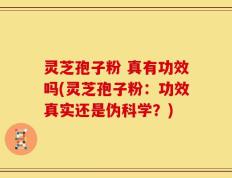 灵芝孢子粉 真有功效吗(灵芝孢子粉：功效真实还是伪科学？)