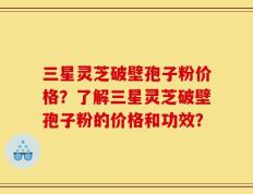 三星灵芝破壁孢子粉价格？了解三星灵芝破壁孢子粉的价格和功效？