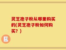 灵芝孢子粉从哪里购买的(灵芝孢子粉如何购买？)