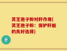 灵芝孢子粉对肝作用(灵芝孢子粉：保护肝脏的良好选择)