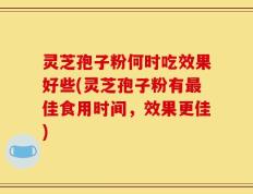 灵芝孢子粉何时吃效果好些(灵芝孢子粉有最佳食用时间，效果更佳)