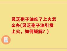 灵芝孢子油吃了上火怎么办(灵芝孢子油引发上火，如何缓解？)