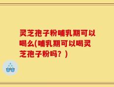 灵芝孢子粉哺乳期可以喝么(哺乳期可以喝灵芝孢子粉吗？)