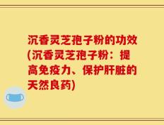 沉香灵芝孢子粉的功效(沉香灵芝孢子粉：提高免疫力、保护肝脏的天然良药)
