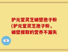 护元堂灵芝破壁孢子粉(护元堂灵芝孢子粉，破壁提取的营养不漏失
