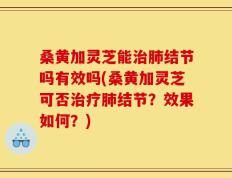 桑黄加灵芝能治肺结节吗有效吗(桑黄加灵芝可否治疗肺结节？效果如何？)