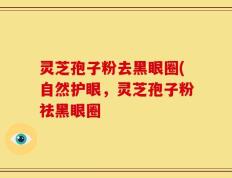 灵芝孢子粉去黑眼圈(自然护眼，灵芝孢子粉祛黑眼圈
