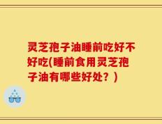 灵芝孢子油睡前吃好不好吃(睡前食用灵芝孢子油有哪些好处？)