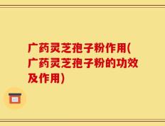 广药灵芝孢子粉作用(广药灵芝孢子粉的功效及作用)