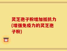 灵芝孢子粉增加抵抗力(增强免疫力的灵芝孢子粉)