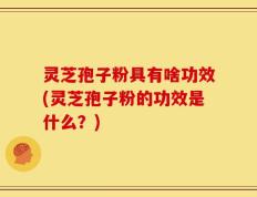 灵芝孢子粉具有啥功效(灵芝孢子粉的功效是什么？)