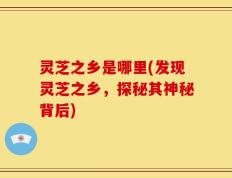 灵芝之乡是哪里(发现灵芝之乡，探秘其神秘背后)