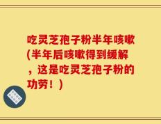 吃灵芝孢子粉半年咳嗽(半年后咳嗽得到缓解，这是吃灵芝孢子粉的功劳！)
