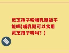灵芝孢子粉哺乳期能不能喝(哺乳期可以食用灵芝孢子粉吗？)