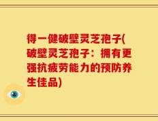 得一健破壁灵芝孢子(破壁灵芝孢子：拥有更强抗疲劳能力的预防养生佳品)
