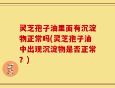灵芝孢子油里面有沉淀物正常吗(灵芝孢子油中出现沉淀物是否正常？)
