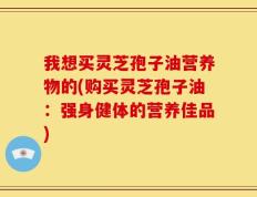 我想买灵芝孢子油营养物的(购买灵芝孢子油：强身健体的营养佳品)