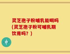 灵芝孢子粉哺乳能喝吗(灵芝孢子粉可哺乳期饮用吗？)