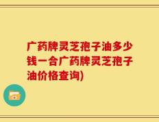 广药牌灵芝孢子油多少钱一合广药牌灵芝孢子油价格查询)