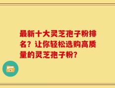 最新十大灵芝孢子粉排名？让你轻松选购高质量的灵芝孢子粉？