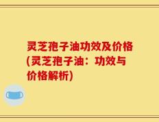 灵芝孢子油功效及价格(灵芝孢子油：功效与价格解析)