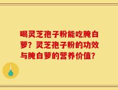喝灵芝孢子粉能吃腌白萝？灵芝孢子粉的功效与腌白萝的营养价值？