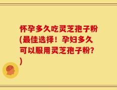 怀孕多久吃灵芝孢子粉(最佳选择！孕妇多久可以服用灵芝孢子粉？)