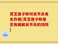 灵芝孢子粉对关节炎有无作用(灵芝孢子粉是否有缓解关节炎的功效)