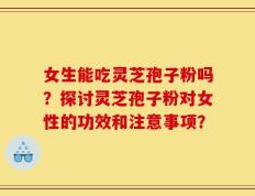女生能吃灵芝孢子粉吗？探讨灵芝孢子粉对女性的功效和注意事项？