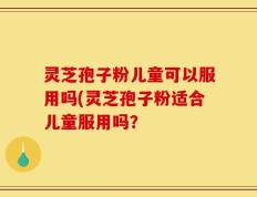 灵芝孢子粉儿童可以服用吗(灵芝孢子粉适合儿童服用吗？