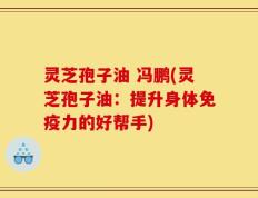 灵芝孢子油 冯鹏(灵芝孢子油：提升身体免疫力的好帮手)