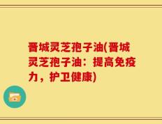晋城灵芝孢子油(晋城灵芝孢子油：提高免疫力，护卫健康)