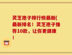 灵芝孢子排行榜最新(最新排名！灵芝孢子推荐10款，让你更健康！