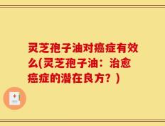 灵芝孢子油对癌症有效么(灵芝孢子油：治愈癌症的潜在良方？)