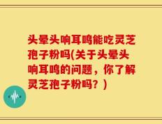 头晕头响耳鸣能吃灵芝孢子粉吗(关于头晕头响耳鸣的问题，你了解灵芝孢子粉吗？)