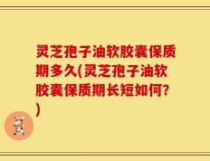 灵芝孢子油软胶囊保质期多久(灵芝孢子油软胶囊保质期长短如何？)