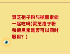 灵芝孢子粉与褪黑素能一起吃吗(灵芝孢子粉和褪黑素是否可以同时服用？)